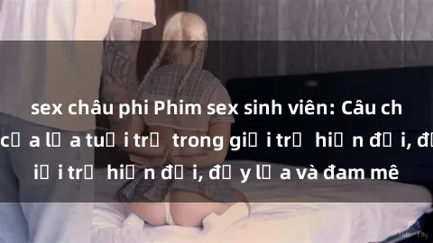 sex châu phi Phim sex sinh viên: Câu chuyện nóng bỏng của lứa tuổi trẻ trong giới trẻ hiện đại, đầy lửa và đam mê