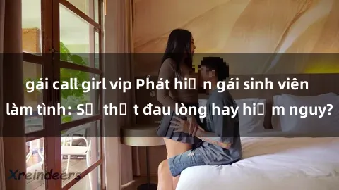 gái call girl vip Phát hiện gái sinh viên làm tình: Sự thật đau lòng hay hiểm nguy?