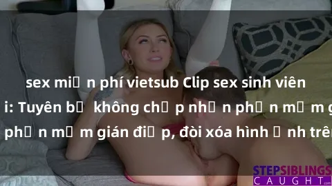 sex miễn phí vietsub Clip sex sinh viên gây sốt mạng xã hội: Tuyên bố không chấp nhận phần mềm gián điệp, đòi xóa hình ảnh trên internet