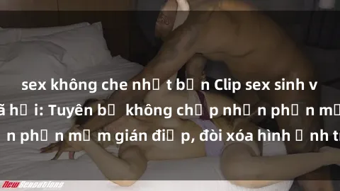 sex không che nhật bản Clip sex sinh viên gây sốt mạng xã hội: Tuyên bố không chấp nhận phần mềm gián điệp, đòi xóa hình ảnh trên internet