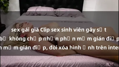 sex gái già Clip sex sinh viên gây sốt mạng xã hội: Tuyên bố không chấp nhận phần mềm gián điệp, đòi xóa hình ảnh trên internet
