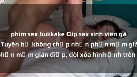 phim sex bukkake Clip sex sinh viên gây sốt mạng xã hội: Tuyên bố không chấp nhận phần mềm gián điệp, đòi xóa hình ảnh trên internet