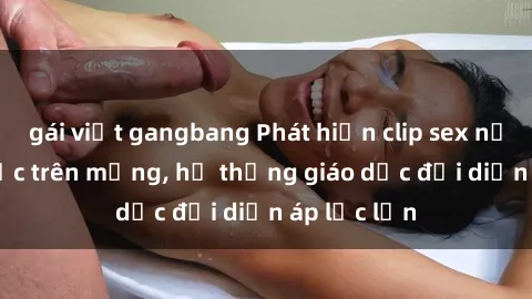 gái việt gangbang Phát hiện clip sex nữ sinh gây sốc trên mạng, hệ thống giáo dục đối diện áp lực lớn