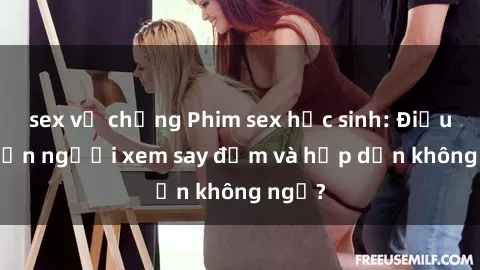 sex vợ chồng Phim sex học sinh: Điều gì khiến người xem say đắm và hấp dẫn không ngờ?