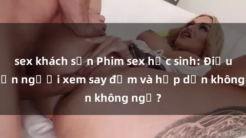 sex khách sạn Phim sex học sinh: Điều gì khiến người xem say đắm và hấp dẫn không ngờ?