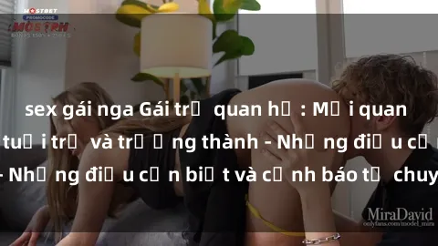 sex gái nga Gái trẻ quan hệ: Mối quan hệ khác biệt giữa tuổi trẻ và trưởng thành - Những điều cần biết và cảnh báo từ chuyên gia