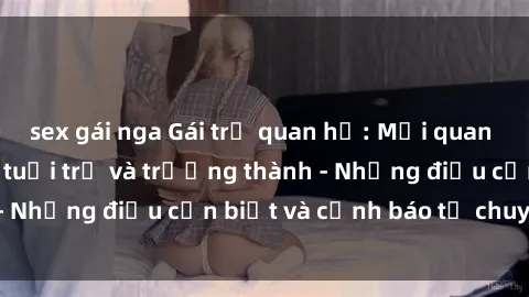 sex gái nga Gái trẻ quan hệ: Mối quan hệ khác biệt giữa tuổi trẻ và trưởng thành - Những điều cần biết và cảnh báo từ chuyên gia