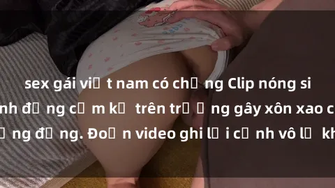 sex gái việt nam có chồng Clip nóng sinh viên gây sốc: Hành động cấm kỵ trên trường gây xôn xao cộng đồng. Đoạn video ghi lại cảnh vô lễ khiến dư luận bức xúc.