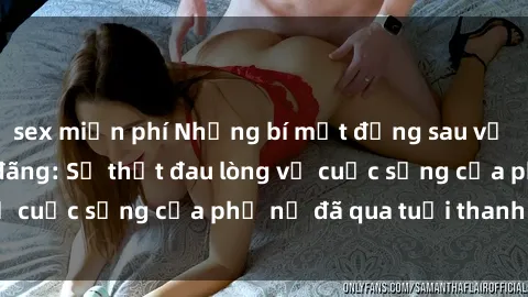 sex miễn phí Những bí mật đằng sau vẻ ngoài gái già dâm đãng: Sự thật đau lòng về cuộc sống của phụ nữ đã qua tuổi thanh xuân