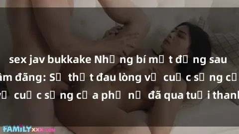sex jav bukkake Những bí mật đằng sau vẻ ngoài gái già dâm đãng: Sự thật đau lòng về cuộc sống của phụ nữ đã qua tuổi thanh xuân