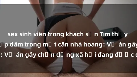 sex sinh viên trong khách sạn Tìm thấy gái bị trói và bị hiếp dâm trong một căn nhà hoang: Vụ án gây chấn động xã hội đang được điều tra vào.