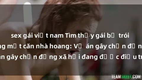 sex gái việt nam Tìm thấy gái bị trói và bị hiếp dâm trong một căn nhà hoang: Vụ án gây chấn động xã hội đang được điều tra vào.