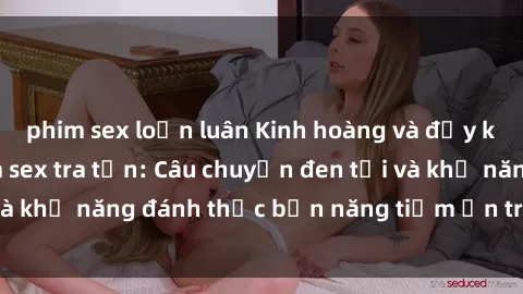 phim sex loạn luân Kinh hoàng và đầy kích thích với phim sex tra tấn: Câu chuyện đen tối và khả năng đánh thức bản năng tiềm ẩn trong con người