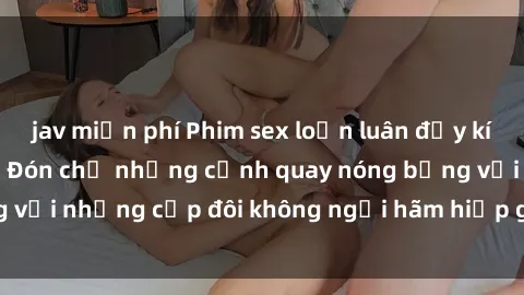 jav miễn phí Phim sex loạn luân đầy kích thích không che - Đón chờ những cảnh quay nóng bỏng với những cặp đôi không ngại hãm hiếp gia đình trong lòng