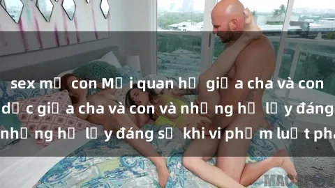 sex mẹ con Mối quan hệ giữa cha và con: Sự thật về tình dục giữa cha và con và những hệ lụy đáng sợ khi vi phạm luật pháp.