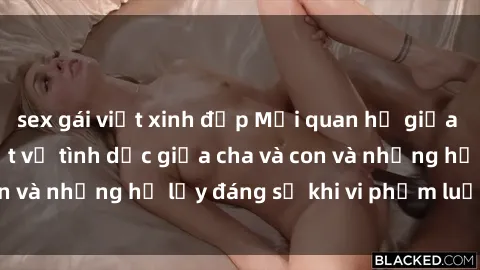 sex gái việt xinh đẹp Mối quan hệ giữa cha và con: Sự thật về tình dục giữa cha và con và những hệ lụy đáng sợ khi vi phạm luật pháp.