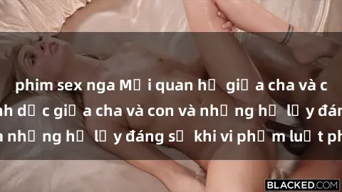 phim sex nga Mối quan hệ giữa cha và con: Sự thật về tình dục giữa cha và con và những hệ lụy đáng sợ khi vi phạm luật pháp.
