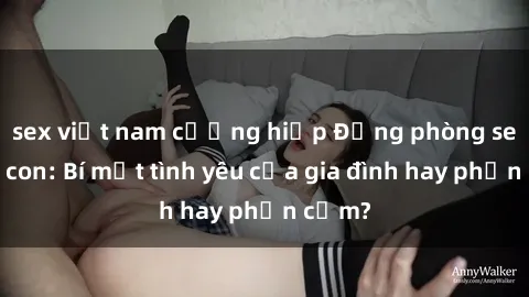 sex việt nam cưỡng hiếp Động phòng sex mẹ con: Bí mật tình yêu của gia đình hay phản cảm?