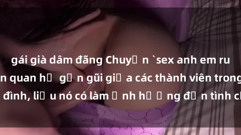 gái già dâm đãng Chuyện `sex anh em ruột` - Đề cập đến quan hệ gần gũi giữa các thành viên trong gia đình, liệu nó có làm ảnh hưởng đến tình cảm gia đình hay không?