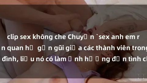 clip sex không che Chuyện `sex anh em ruột` - Đề cập đến quan hệ gần gũi giữa các thành viên trong gia đình, liệu nó có làm ảnh hưởng đến tình cảm gia đình hay không?