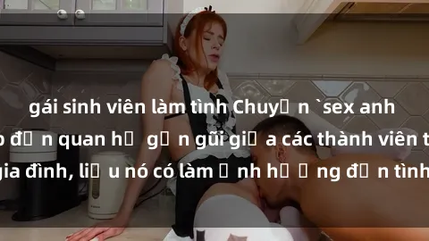 gái sinh viên làm tình Chuyện `sex anh em ruột` - Đề cập đến quan hệ gần gũi giữa các thành viên trong gia đình, liệu nó có làm ảnh hưởng đến tình cảm gia đình hay không?
