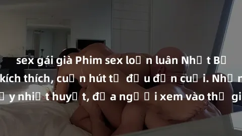 sex gái già Phim sex loạn luân Nhật Bản: Hành động đầy kích thích, cuốn hút từ đầu đến cuối. Những cảnh quay đầy nhiệt huyết, đưa người xem vào thế giới độc đáo của tình thân. Đừng bỏ lỡ!