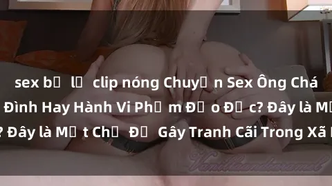 sex bị lộ clip nóng Chuyện Sex Ông Cháu: Mối Quan Hệ Gia Đình Hay Hành Vi Phạm Đạo Đức? Đây là Một Chủ Đề Gây Tranh Cãi Trong Xã Hội Hiện Nay.