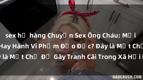 sex họ hàng Chuyện Sex Ông Cháu: Mối Quan Hệ Gia Đình Hay Hành Vi Phạm Đạo Đức? Đây là Một Chủ Đề Gây Tranh Cãi Trong Xã Hội Hiện Nay.