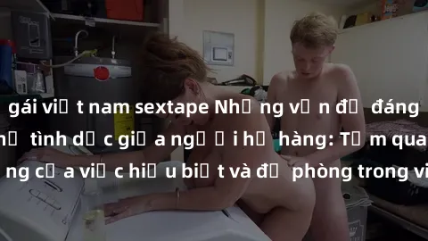 gái việt nam sextape Những vấn đề đáng quan tâm về quan hệ tình dục giữa người họ hàng: Tầm quan trọng của việc hiểu biết và đề phòng trong việc tiếp xúc trong gia đình.