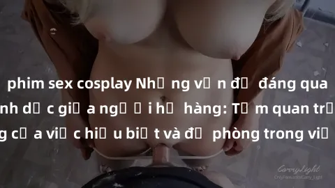 phim sex cosplay Những vấn đề đáng quan tâm về quan hệ tình dục giữa người họ hàng: Tầm quan trọng của việc hiểu biết và đề phòng trong việc tiếp xúc trong gia đình.