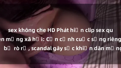 sex không che HD Phát hiện clip sex quay lén hot nhất trên mạng xã hội: Cận cảnh cuộc sống riêng tư bị rò rỉ, scandal gây sốc khiến dân mạng không khỏi bàng hoàng