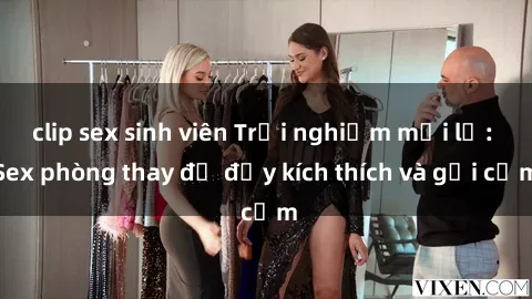 clip sex sinh viên Trải nghiệm mới lạ: Sex phòng thay đồ đầy kích thích và gợi cảm