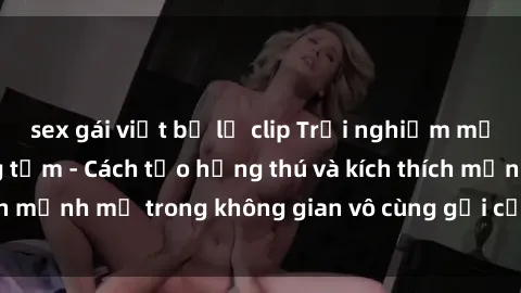 sex gái việt bị lộ clip Trải nghiệm mới lạ với sex phòng tắm - Cách tạo hứng thú và kích thích mạnh mẽ trong không gian vô cùng gợi cảm và lãng mạn