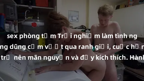 sex phòng tắm Trải nghiệm làm tình ngoài đường: Khi lòng dũng cảm vượt qua ranh giới, cuộc hẹn nơi công cộng trở nên mãn nguyện và đầy kích thích. Hành vi nguy hiểm, nhưng cũng tạo nên cảm giác mới mẻ