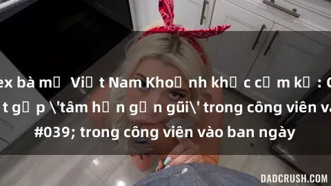 sex bà mẹ Việt Nam Khoảnh khắc cấm kỵ: Cặp đôi bị bắt gặp 'tâm hồn gần gũi' trong công viên vào ban ngày