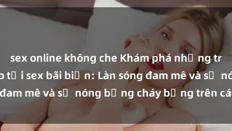 sex online không che Khám phá những trải nghiệm độc đáo tại sex bãi biển: Làn sóng đam mê và sự nóng bỏng cháy bỏng trên cát trắng