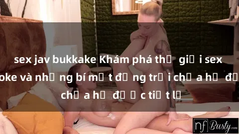sex jav bukkake Khám phá thế giới sex quán karaoke và những bí mật động trời chưa hề được tiết lộ