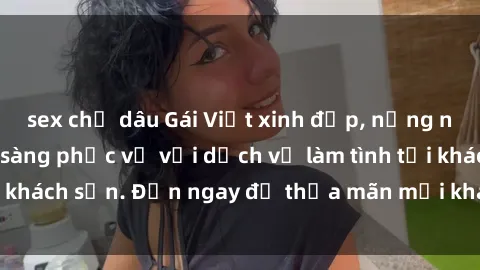sex chị dâu Gái Việt xinh đẹp, nồng nàn tình cảm, sẵn sàng phục vụ với dịch vụ làm tình tại khách sạn. Đến ngay để thỏa mãn mọi khao khát của bạn!