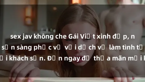 sex jav không che Gái Việt xinh đẹp, nồng nàn tình cảm, sẵn sàng phục vụ với dịch vụ làm tình tại khách sạn. Đến ngay để thỏa mãn mọi khao khát của bạn!