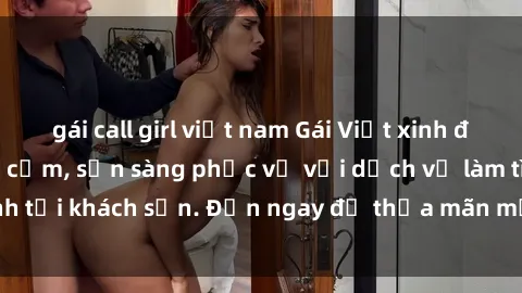 gái call girl việt nam Gái Việt xinh đẹp, nồng nàn tình cảm, sẵn sàng phục vụ với dịch vụ làm tình tại khách sạn. Đến ngay để thỏa mãn mọi khao khát của bạn!