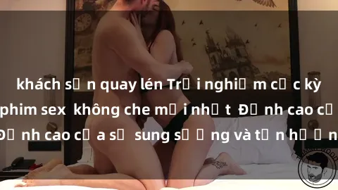 khách sạn quay lén Trải nghiệm cực kỳ nóng bỏng trong phim sex  không che mới nhất  Đỉnh cao của sự sung sướng và tận hưởng chân thật