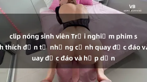 clip nóng sinh viên Trải nghiệm phim sex : Sự kích thích đến từ những cảnh quay độc đáo và hấp dẫn