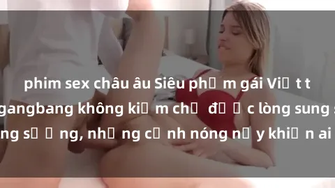 phim sex châu âu Siêu phẩm gái Việt tham gia trong buổi gangbang không kiềm chế được lòng sung sướng, những cảnh nóng nảy khiến ai cũng phải mãn nhãn