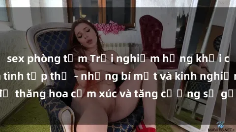 sex phòng tắm Trải nghiệm hứng khởi cùng với việc làm tình tập thể - những bí mật và kinh nghiệm để thăng hoa cảm xúc và tăng cường sự gắn kết trong mối quan hệ