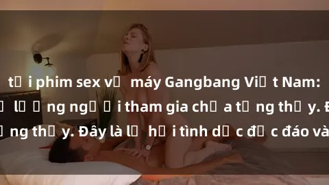 tải phim sex về máy Gangbang Việt Nam: Kỷ lục mới với số lượng người tham gia chưa từng thấy. Đây là lễ hội tình dục độc đáo và gây sốc.