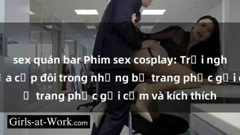 sex quán bar Phim sex cosplay: Trải nghiệm tuyệt vời của cặp đôi trong những bộ trang phục gợi cảm và kích thích