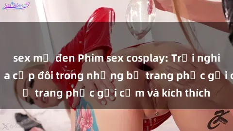 sex mỹ đen Phim sex cosplay: Trải nghiệm tuyệt vời của cặp đôi trong những bộ trang phục gợi cảm và kích thích