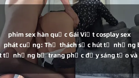 phim sex hàn quốc Gái Việt cosplay sexy khiến fan hâm mộ phát cuồng: Thử thách sức hút từ những bộ trang phục đầy sáng tạo và quyến rũ!
