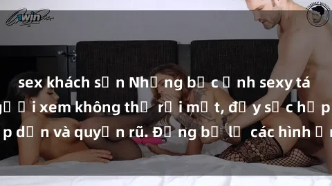 sex khách sạn Những bức ảnh sexy tá gợi cảm khiến người xem không thể rời mắt, đầy sức hấp dẫn và quyến rũ. Đừng bỏ lỡ các hình ảnh nóng bỏng này!