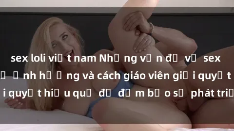 sex loli việt nam Những vấn đề về sex học sinh: Các yếu tố ảnh hưởng và cách giáo viên giải quyết hiệu quả để đảm bảo sự phát triển toàn diện.